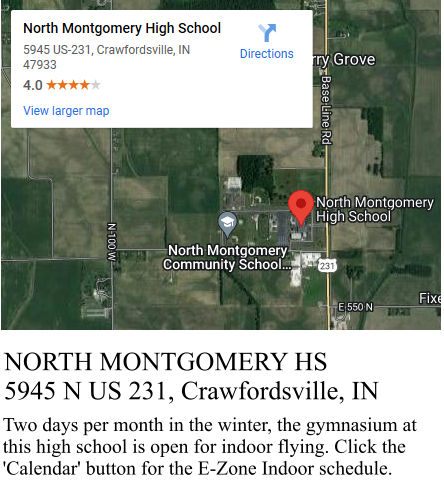 NORTH MONTGOMERY HS 5945 N US 231, Crawfordsville, IN Two days per month in the winter, the gymnasium at this high school is open for indoor flying. Click the 'Calendar' button for the E-Zone Indoor schedule.