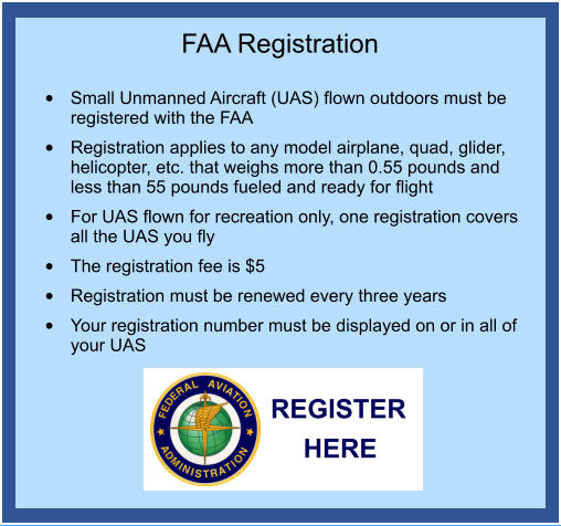 FAA Registration  	Small Unmanned Aircraft (UAS) flown outdoors must be registered with the FAA 	Registration applies to any model airplane, quad, glider, helicopter, etc. that weighs more than 0.55 pounds and less than 55 pounds fueled and ready for flight 	For UAS flown for recreation only, one registration covers all the UAS you fly 	The registration fee is $5 	Registration must be renewed every three years 	Your registration number must be displayed on or in all of your UAS REGISTER HERE