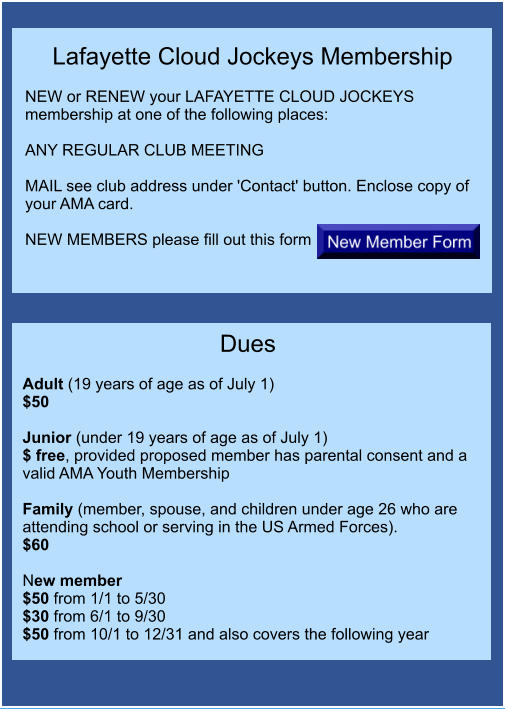 Lafayette Cloud Jockeys Membership  NEW or RENEW your LAFAYETTE CLOUD JOCKEYS membership at one of the following places: 	 ANY REGULAR CLUB MEETING  MAIL see club address under 'Contact' button. Enclose copy of your AMA card.  NEW MEMBERS please fill out this form  Dues  Adult (19 years of age as of July 1) $50  Junior (under 19 years of age as of July 1)	 $ free, provided proposed member has parental consent and a valid AMA Youth Membership  Family (member, spouse, and children under age 26 who are attending school or serving in the US Armed Forces).	 $60  New member $50 from 1/1 to 5/30 $30 from 6/1 to 9/30 $50 from 10/1 to 12/31 and also covers the following year